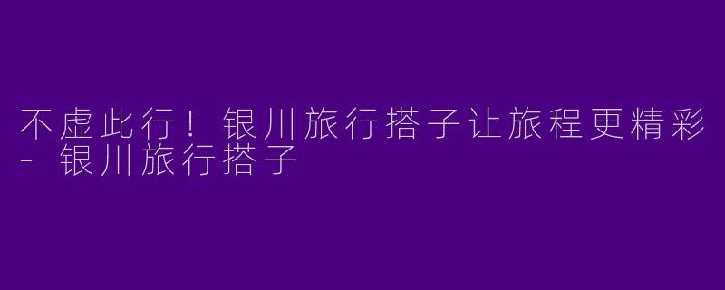 不虚此行！银川旅行搭子让旅程更精彩-银川旅行搭子