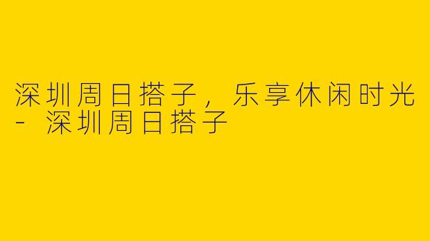 深圳周日搭子，乐享休闲时光-深圳周日搭子