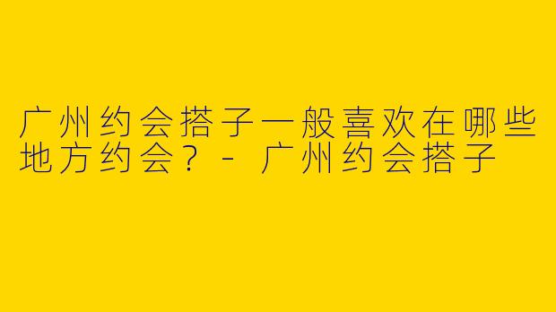 广州约会搭子一般喜欢在哪些地方约会？