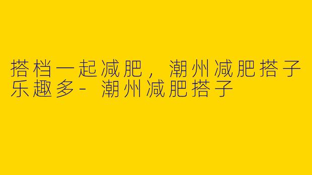 搭档一起减肥，潮州减肥搭子乐趣多-潮州减肥搭子