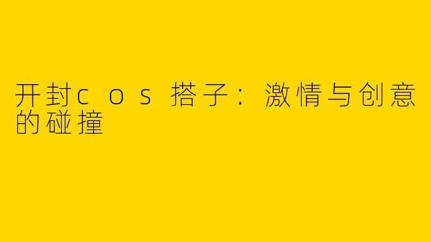 开封cos搭子：激情与创意的碰撞