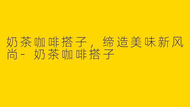奶茶咖啡搭子，缔造美味新风尚-奶茶咖啡搭子