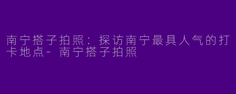 南宁搭子拍照：探访南宁最具人气的打卡地点-南宁搭子拍照