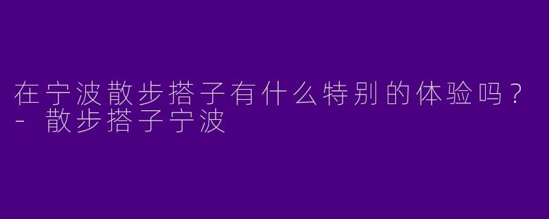 在宁波散步搭子有什么特别的体验吗？