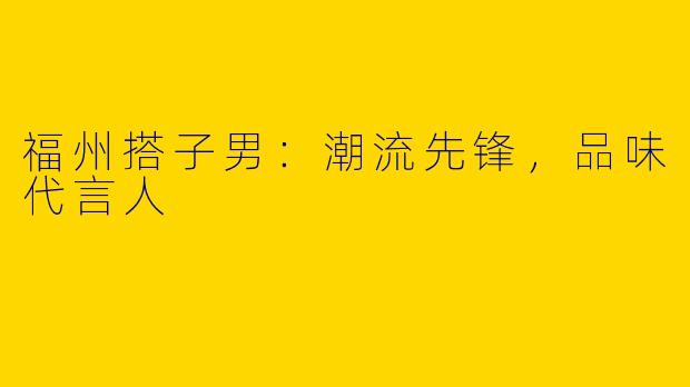 福州搭子男:潮流先锋,品味代言人