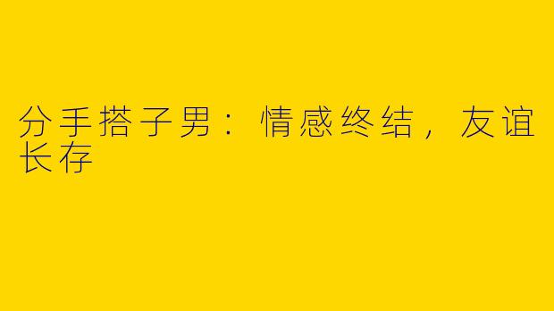 分手搭子男:情感终结,友谊长存