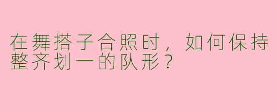 在舞搭子合照时,如何保持整齐划一的队形?