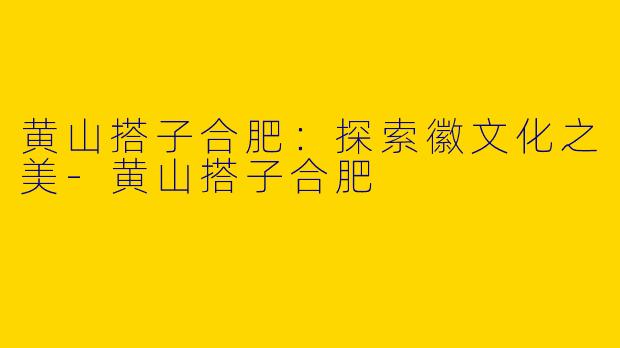 黄山搭子合肥：探索徽文化之美-黄山搭子合肥