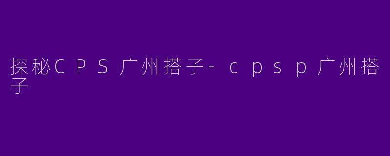 探秘CPS广州搭子-cpsp广州搭子