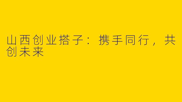山西创业搭子:携手同行,共创未来