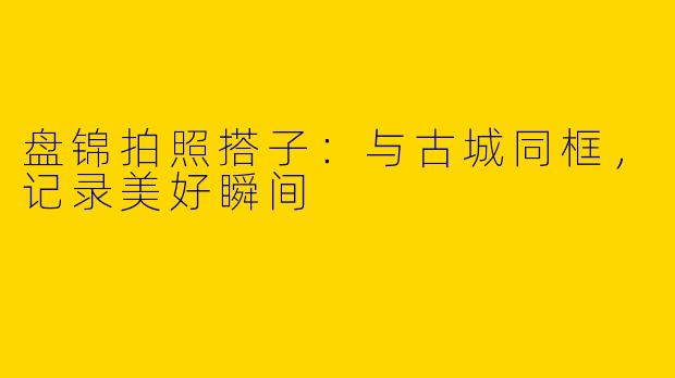 盘锦拍照搭子：与古城同框，记录美好瞬间