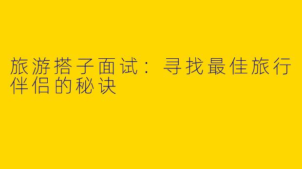 旅游搭子面试：寻找最佳旅行伴侣的秘诀