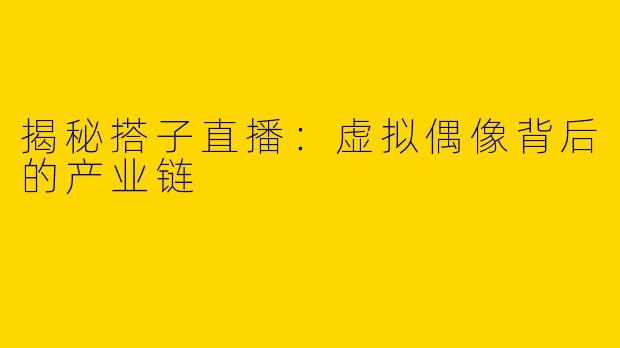 揭秘搭子直播:虚拟偶像背后的产业链