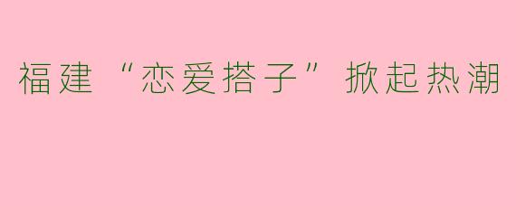 福建“恋爱搭子”掀起热潮
