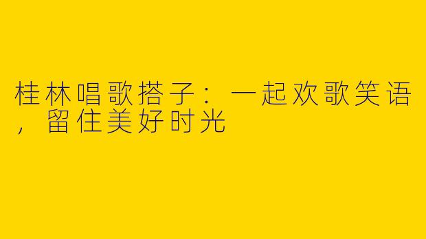 桂林唱歌搭子：一起欢歌笑语，留住美好时光