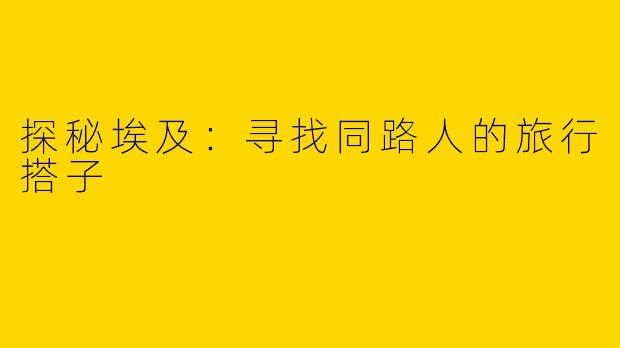 探秘埃及：寻找同路人的旅行搭子