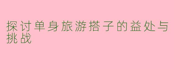探讨单身旅游搭子的益处与挑战