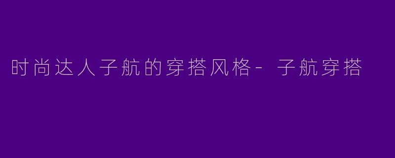 时尚达人子航的穿搭风格-子航穿搭