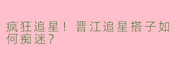 疯狂追星！晋江追星搭子如何痴迷？