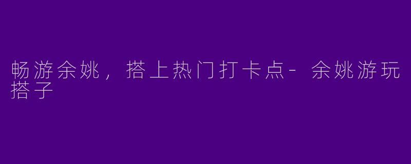 畅游余姚，搭上热门打卡点-余姚游玩搭子