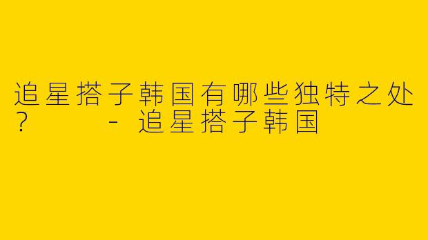 追星搭子韩国有哪些独特之处？  