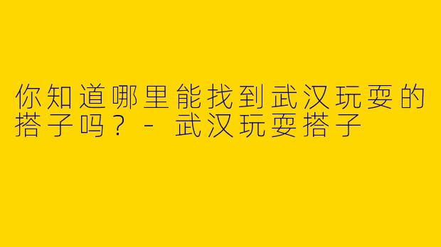 你知道哪里能找到武汉玩耍的搭子吗?