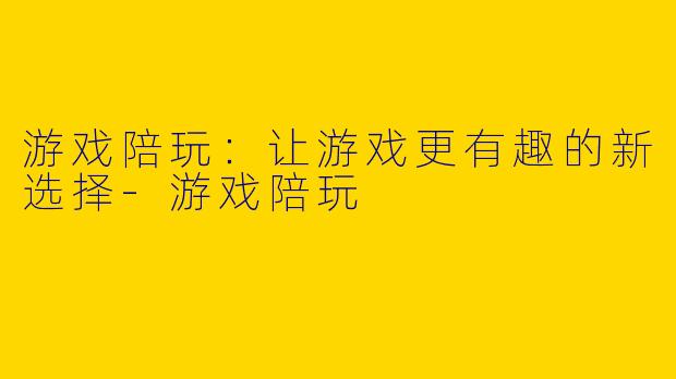 游戏陪玩：让游戏更有趣的新选择-游戏陪玩