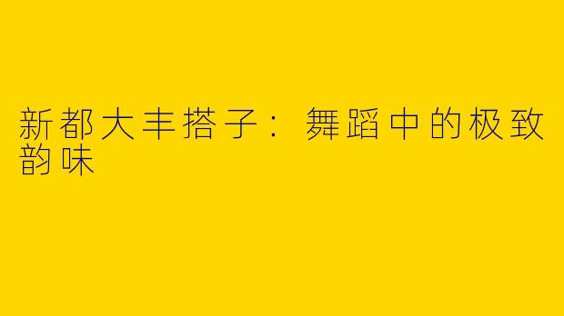 新都大丰搭子：舞蹈中的极致韵味