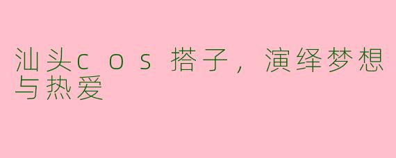 汕头cos搭子，演绎梦想与热爱