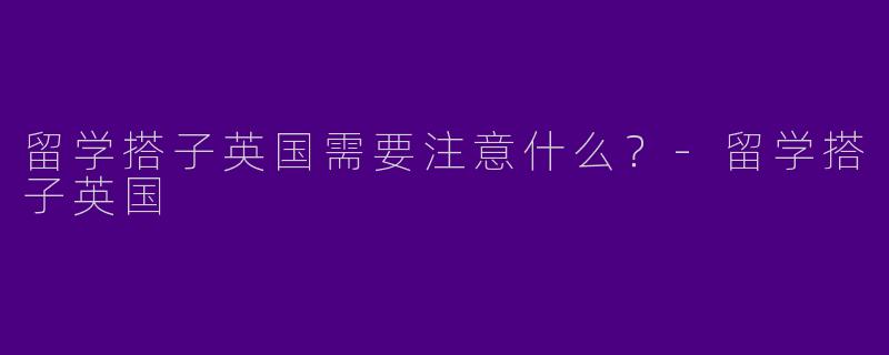 留学搭子英国需要注意什么?