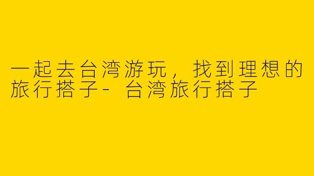 一起去台湾游玩，找到理想的旅行搭子
