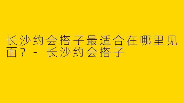 长沙约会搭子最适合在哪里见面?
