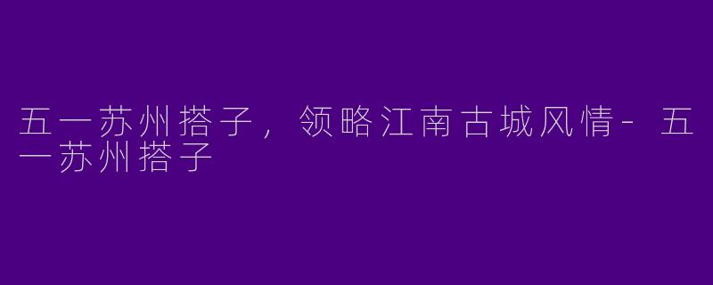 五一苏州搭子，领略江南古城风情-五一苏州搭子