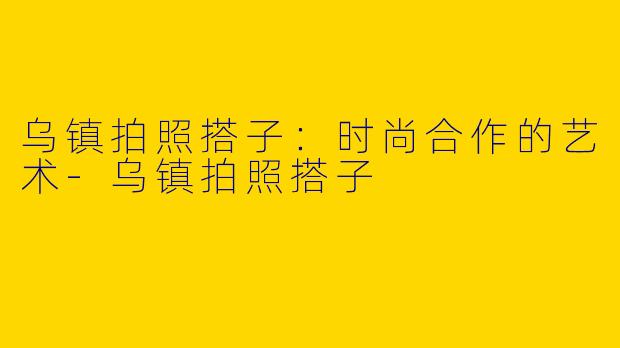 乌镇拍照搭子:时尚合作的艺术