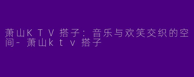 萧山KTV搭子：音乐与欢笑交织的空间-萧山ktv搭子