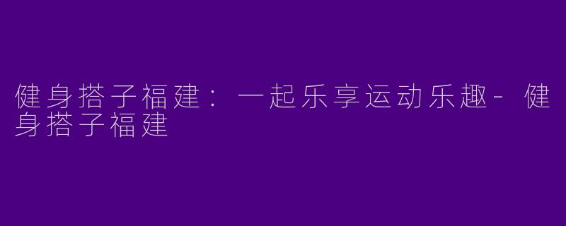 健身搭子福建：一起乐享运动乐趣