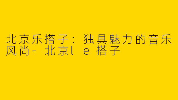 北京乐搭子：独具魅力的音乐风尚-北京le搭子