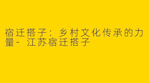 宿迁搭子：乡村文化传承的力量-江苏宿迁搭子