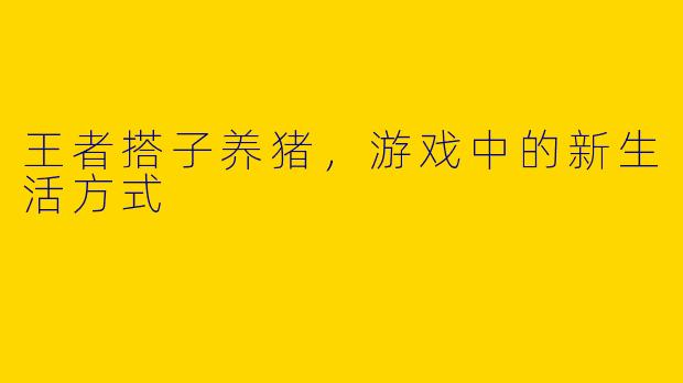 王者搭子养猪，游戏中的新生活方式