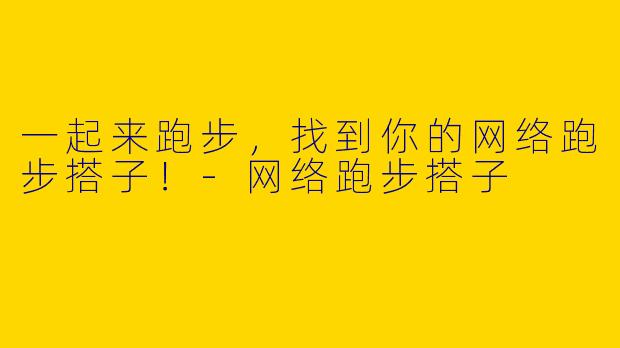 一起来跑步，找到你的网络跑步搭子！-网络跑步搭子