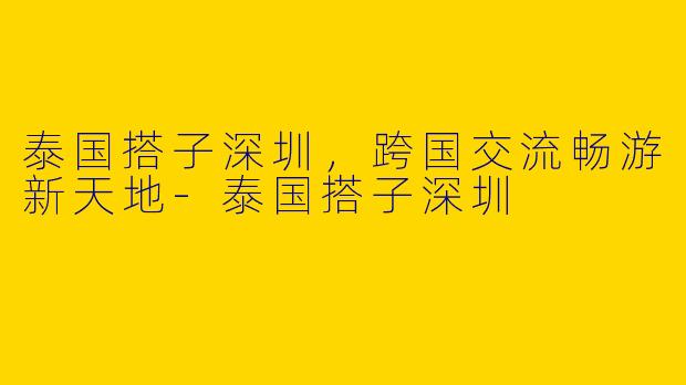 泰国搭子深圳，跨国交流畅游新天地-泰国搭子深圳