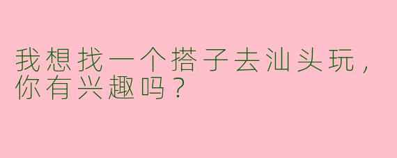 我想找一个搭子去汕头玩，你有兴趣吗？