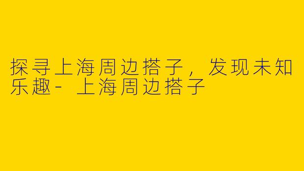 探寻上海周边搭子，发现未知乐趣
