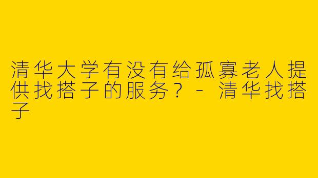 清华大学有没有给孤寡老人提供找搭子的服务?