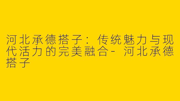 河北承德搭子：传统魅力与现代活力的完美融合-河北承德搭子