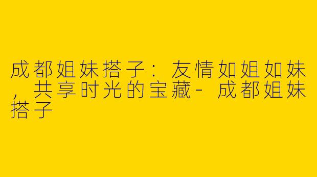 成都姐妹搭子:友情如姐如妹,共享时光的宝藏