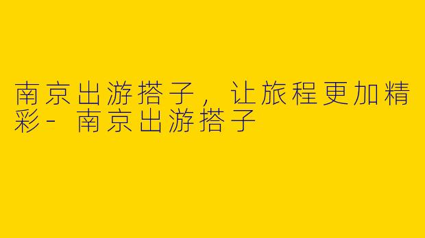 南京出游搭子，让旅程更加精彩-南京出游搭子