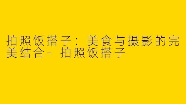 拍照饭搭子：美食与摄影的完美结合-拍照饭搭子