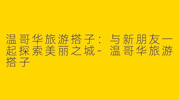 温哥华旅游搭子：与新朋友一起探索美丽之城-温哥华旅游搭子