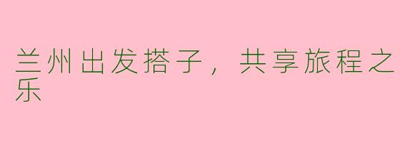兰州出发搭子，共享旅程之乐